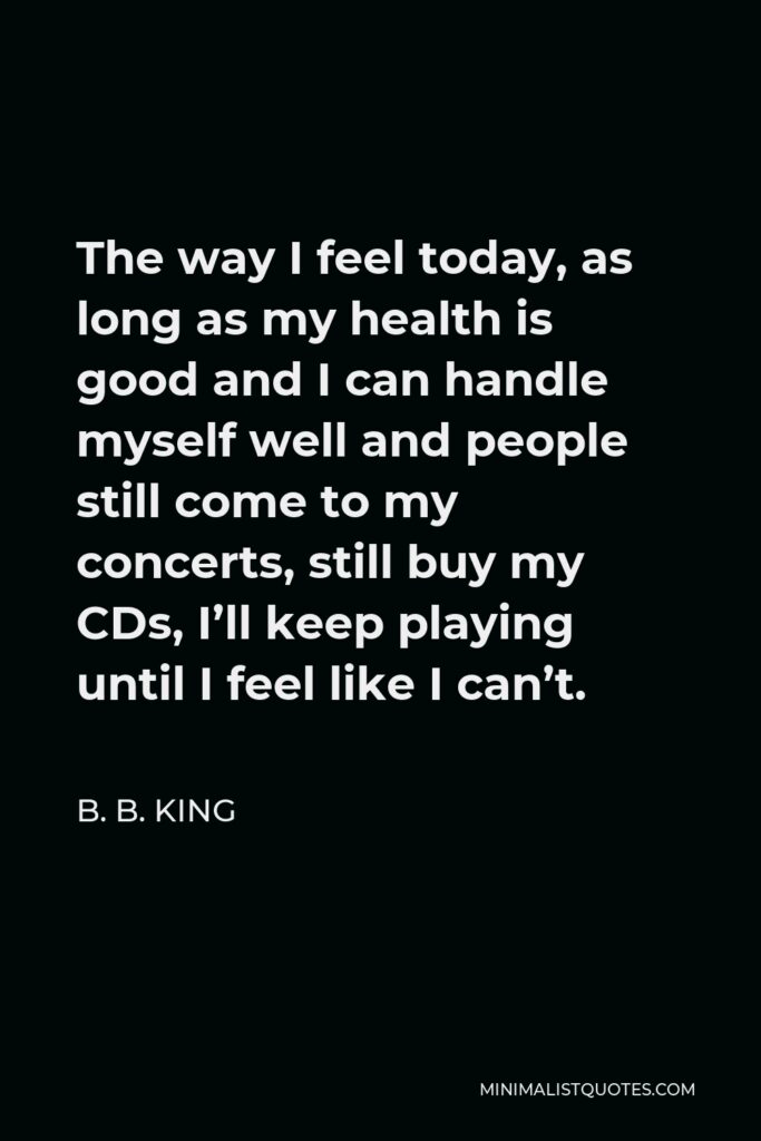 B. B. King Quote - The way I feel today, as long as my health is good and I can handle myself well and people still come to my concerts, still buy my CDs, I’ll keep playing until I feel like I can’t.