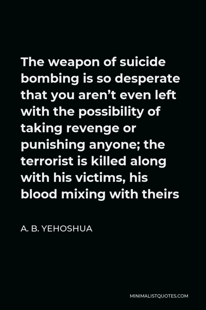 A. B. Yehoshua Quote - The weapon of suicide bombing is so desperate that you aren’t even left with the possibility of taking revenge or punishing anyone; the terrorist is killed along with his victims, his blood mixing with theirs