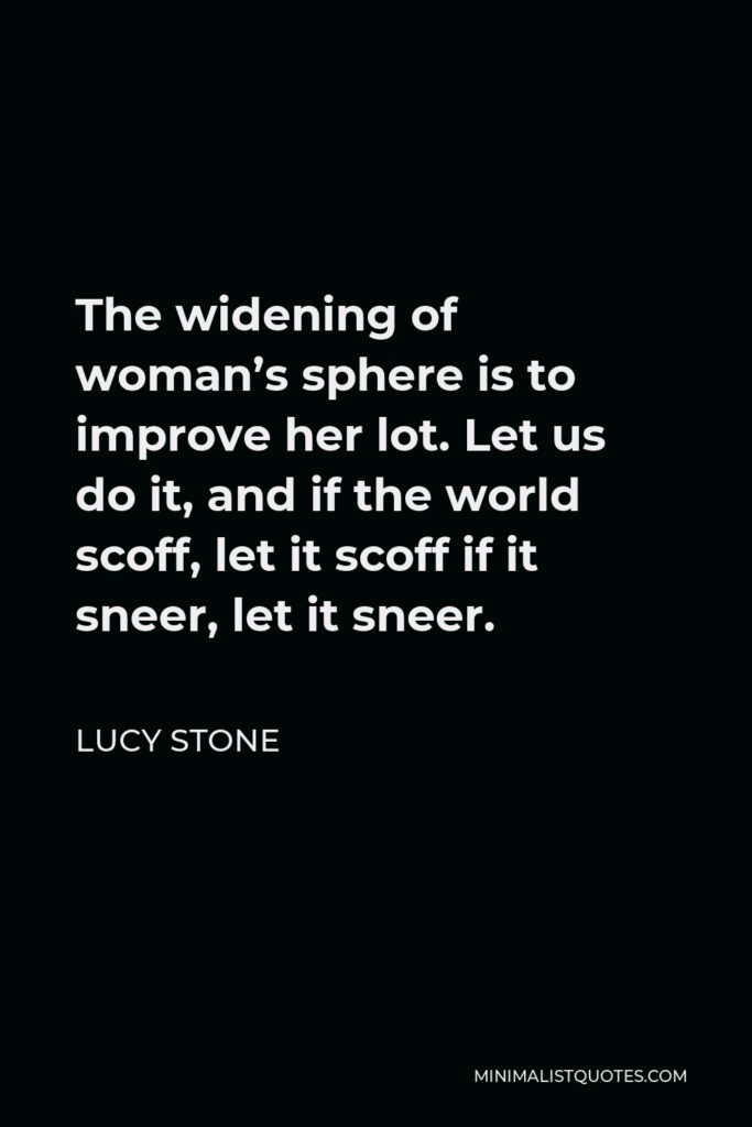 Lucy Stone Quote - The widening of woman’s sphere is to improve her lot. Let us do it, and if the world scoff, let it scoff if it sneer, let it sneer.