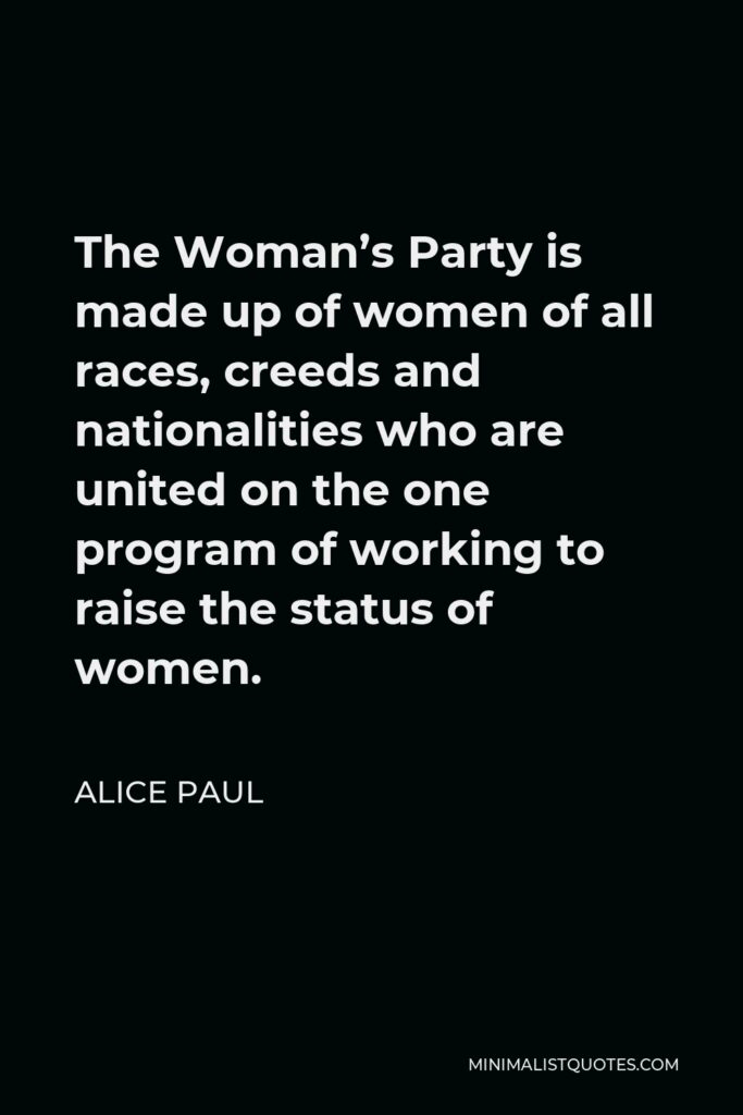 Alice Paul Quote - The Woman’s Party is made up of women of all races, creeds and nationalities who are united on the one program of working to raise the status of women.