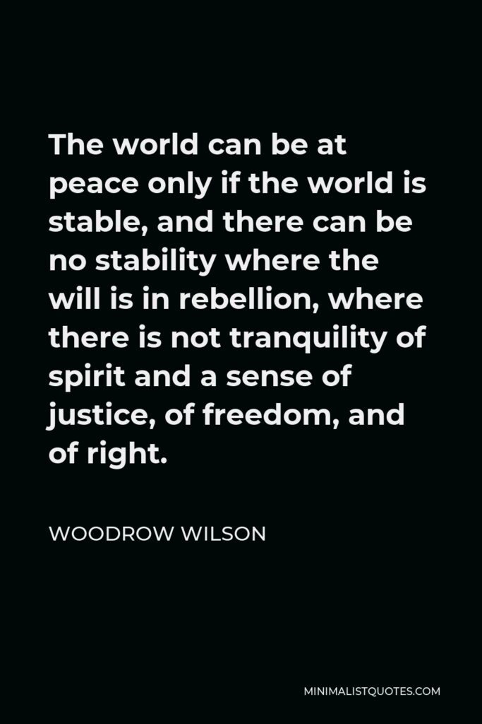 Woodrow Wilson Quote - The world can be at peace only if the world is stable, and there can be no stability where the will is in rebellion, where there is not tranquility of spirit and a sense of justice, of freedom, and of right.
