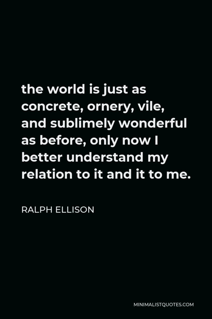 Ralph Ellison Quote - the world is just as concrete, ornery, vile, and sublimely wonderful as before, only now I better understand my relation to it and it to me.