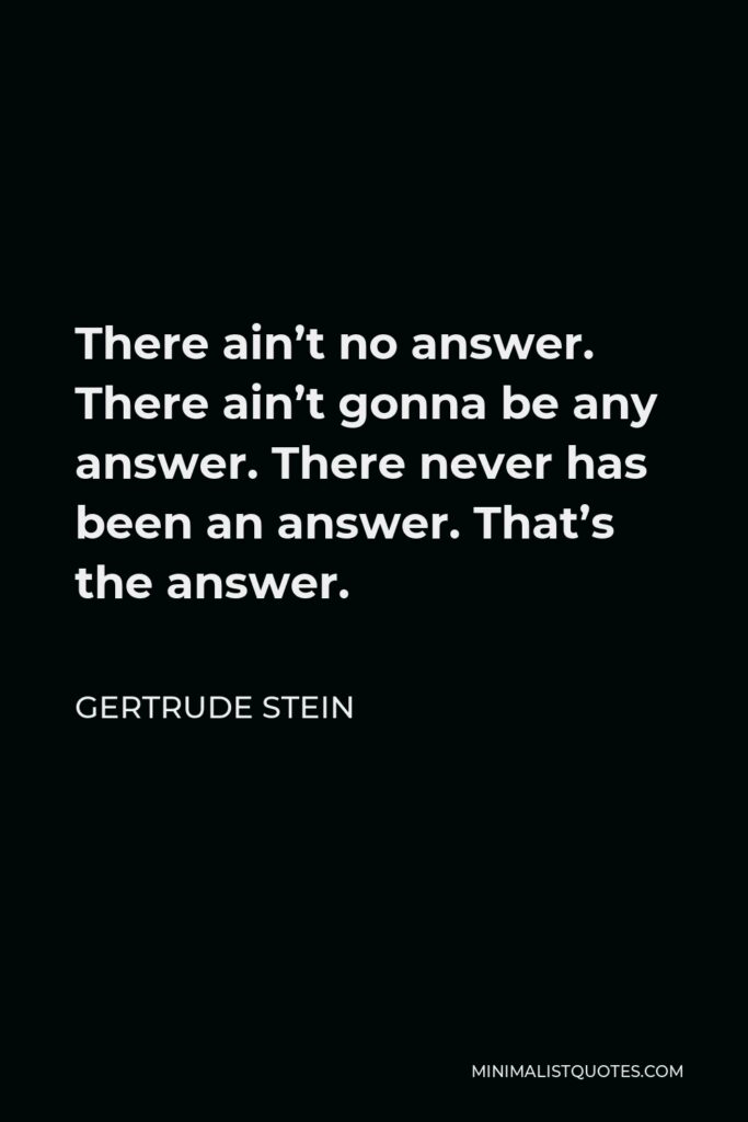 Gertrude Stein Quote - There ain’t no answer. There ain’t gonna be any answer. There never has been an answer. That’s the answer.