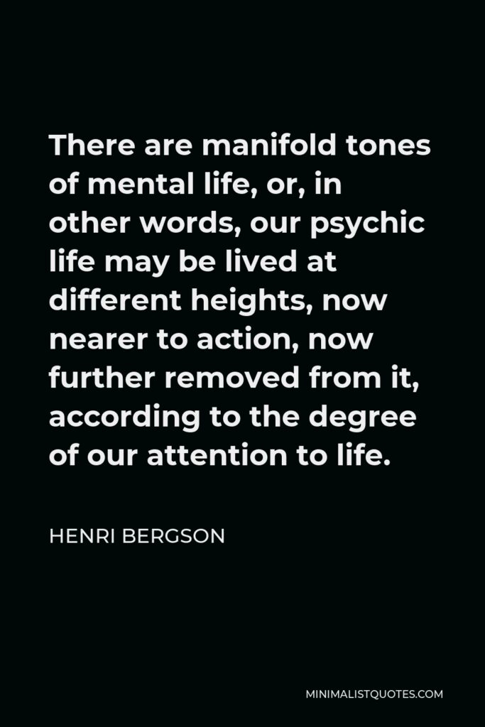 Henri Bergson Quote - There are manifold tones of mental life, or, in other words, our psychic life may be lived at different heights, now nearer to action, now further removed from it, according to the degree of our attention to life.