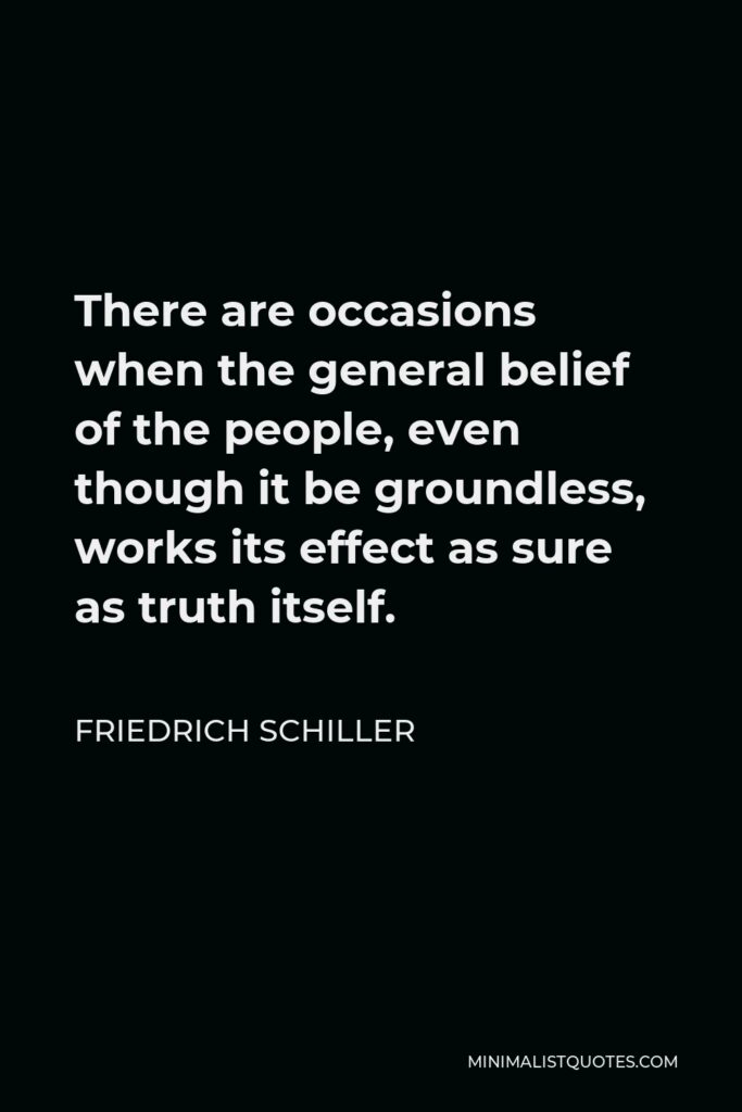 Friedrich Schiller Quote - There are occasions when the general belief of the people, even though it be groundless, works its effect as sure as truth itself.