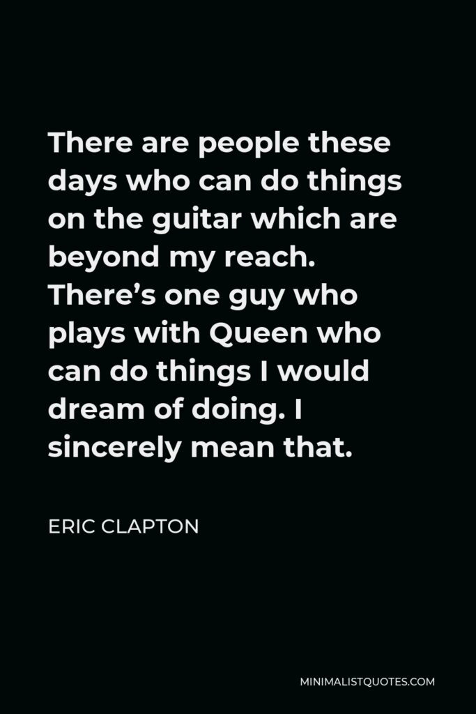 Eric Clapton Quote - There are people these days who can do things on the guitar which are beyond my reach. There’s one guy who plays with Queen who can do things I would dream of doing. I sincerely mean that.