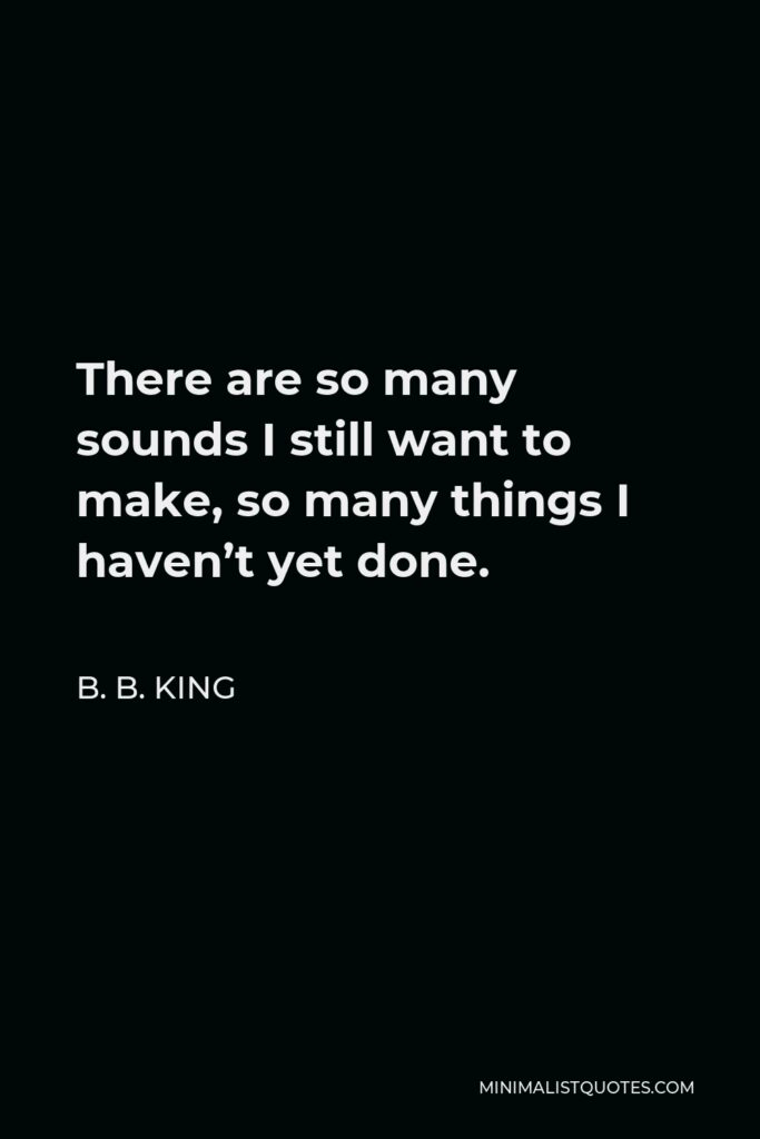B. B. King Quote - There are so many sounds I still want to make, so many things I haven’t yet done.