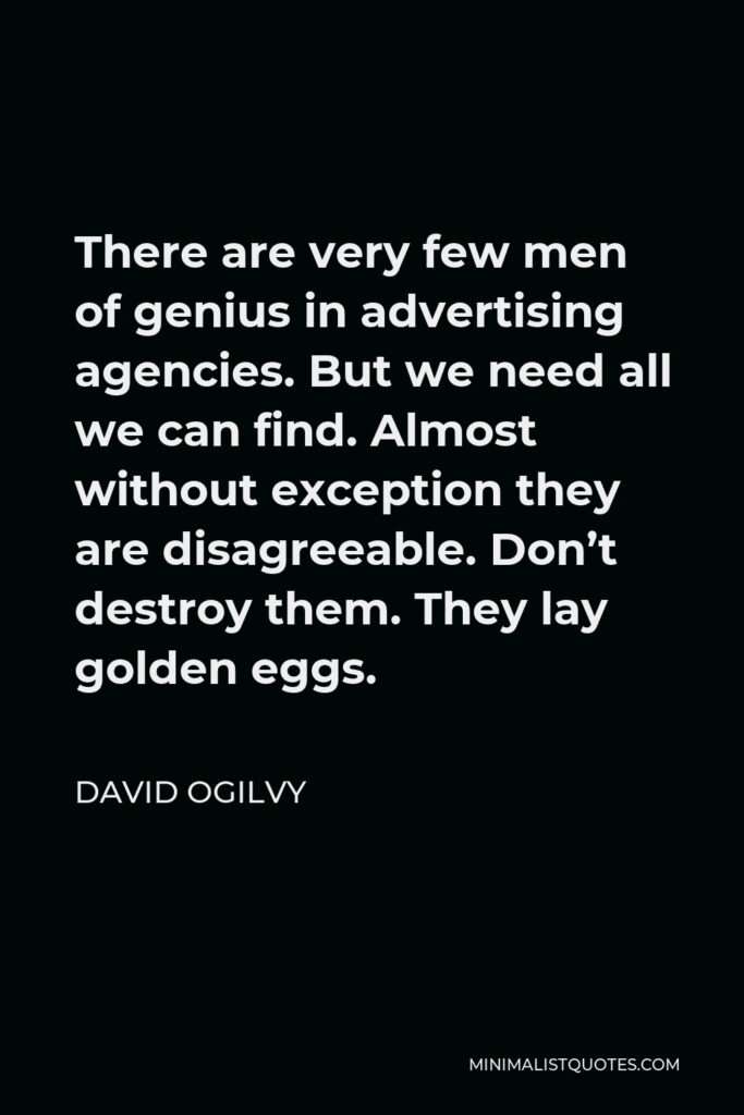 David Ogilvy Quote - There are very few men of genius in advertising agencies. But we need all we can find. Almost without exception they are disagreeable. Don’t destroy them. They lay golden eggs.