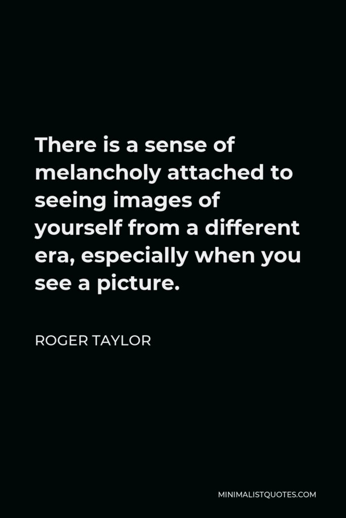 Roger Taylor Quote - There is a sense of melancholy attached to seeing images of yourself from a different era, especially when you see a picture.