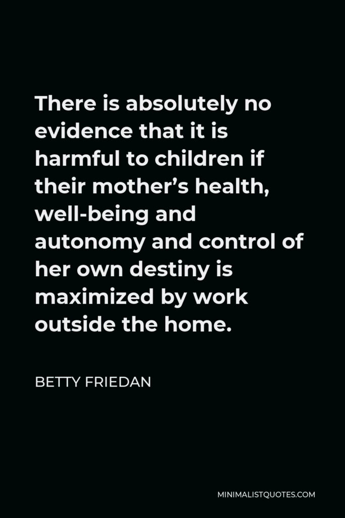 Betty Friedan Quote - There is absolutely no evidence that it is harmful to children if their mother’s health, well-being and autonomy and control of her own destiny is maximized by work outside the home.