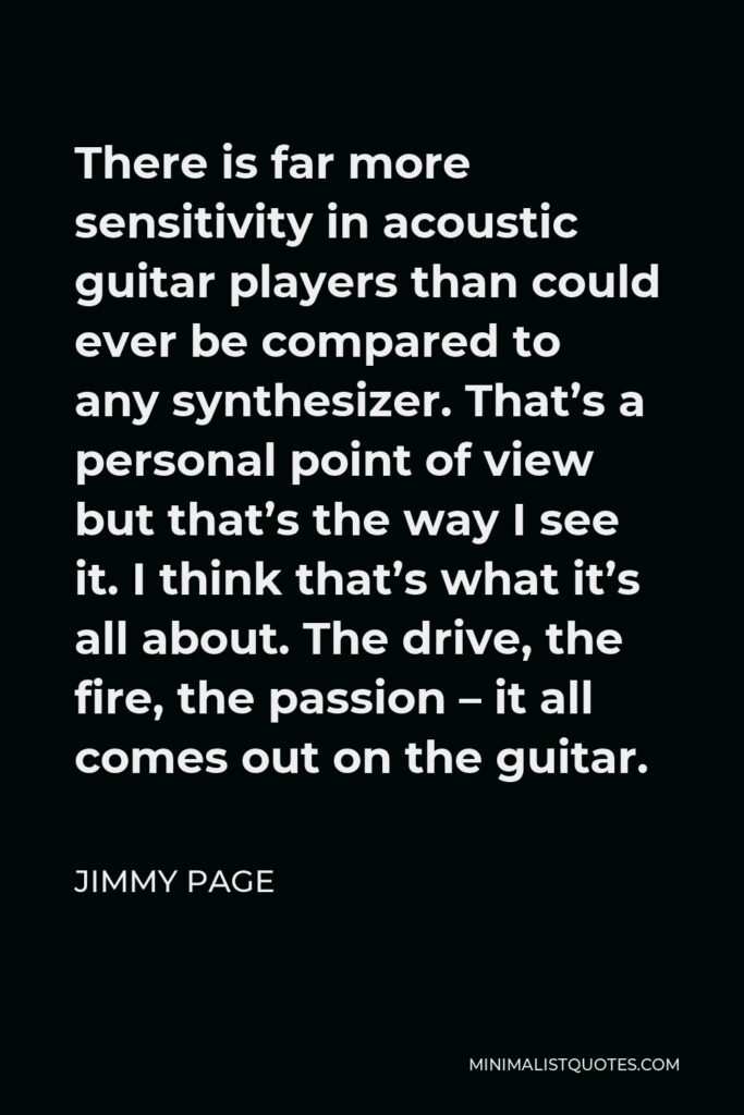 Jimmy Page Quote - There is far more sensitivity in acoustic guitar players than could ever be compared to any synthesizer. That’s a personal point of view but that’s the way I see it. I think that’s what it’s all about. The drive, the fire, the passion – it all comes out on the guitar.