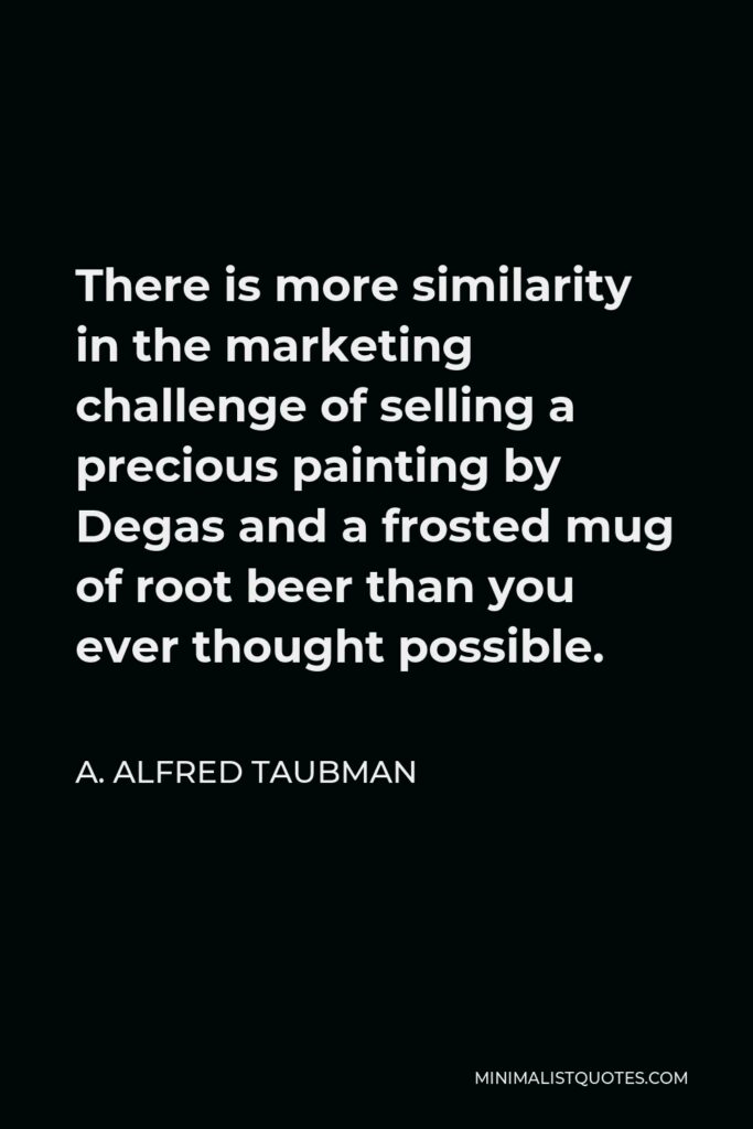 A. Alfred Taubman Quote - There is more similarity in the marketing challenge of selling a precious painting by Degas and a frosted mug of root beer than you ever thought possible.
