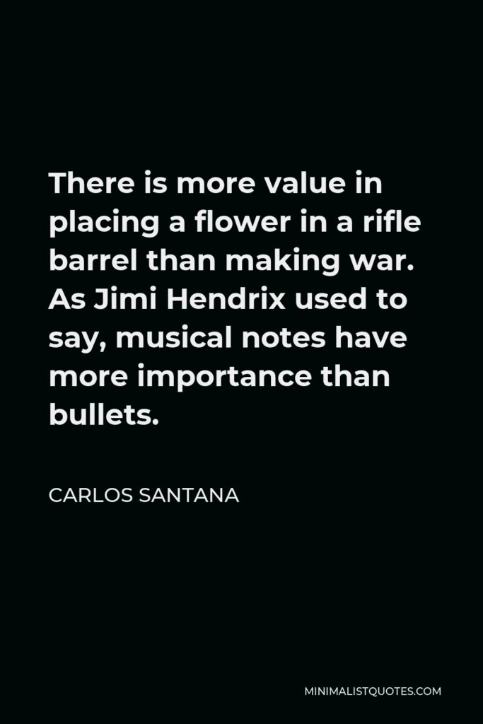 Carlos Santana Quote - There is more value in placing a flower in a rifle barrel than making war. As Jimi Hendrix used to say, musical notes have more importance than bullets.
