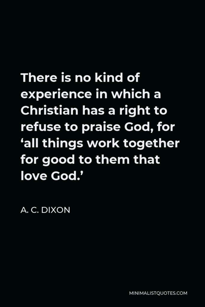 A. C. Dixon Quote - There is no kind of experience in which a Christian has a right to refuse to praise God, for ‘all things work together for good to them that love God.’