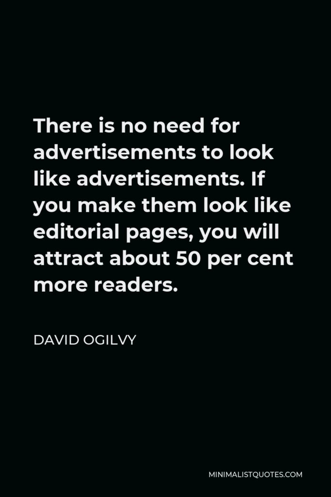 David Ogilvy Quote - There is no need for advertisements to look like advertisements. If you make them look like editorial pages, you will attract about 50 per cent more readers.