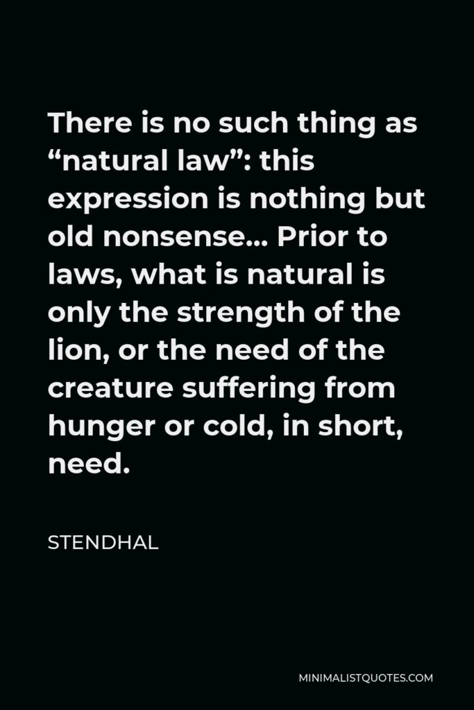 Stendhal Quote - There is no such thing as “natural law”: this expression is nothing but old nonsense… Prior to laws, what is natural is only the strength of the lion, or the need of the creature suffering from hunger or cold, in short, need.