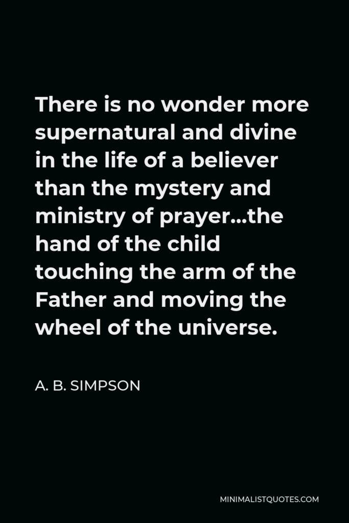 A. B. Simpson Quote - There is no wonder more supernatural and divine in the life of a believer than the mystery and ministry of prayer…the hand of the child touching the arm of the Father and moving the wheel of the universe.