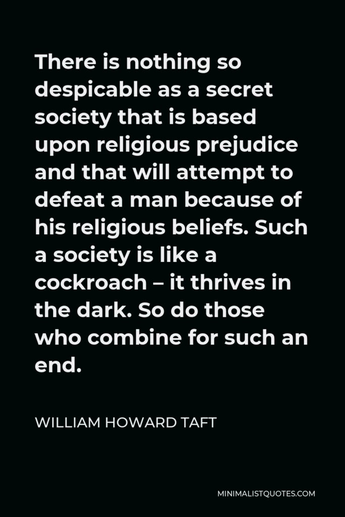 William Howard Taft Quote - There is nothing so despicable as a secret society that is based upon religious prejudice and that will attempt to defeat a man because of his religious beliefs. Such a society is like a cockroach – it thrives in the dark. So do those who combine for such an end.