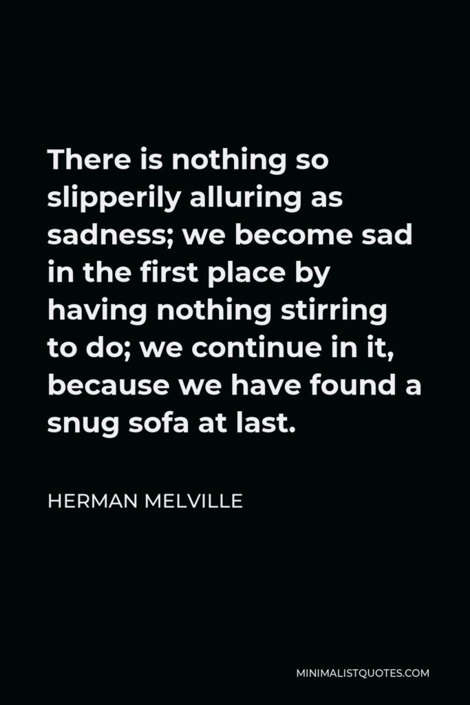 Herman Melville Quote - There is nothing so slipperily alluring as sadness; we become sad in the first place by having nothing stirring to do; we continue in it, because we have found a snug sofa at last.