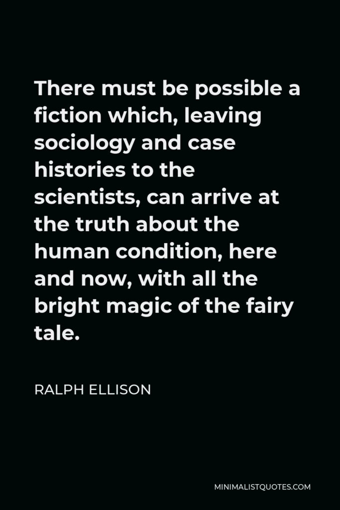 Ralph Ellison Quote - There must be possible a fiction which, leaving sociology and case histories to the scientists, can arrive at the truth about the human condition, here and now, with all the bright magic of the fairy tale.