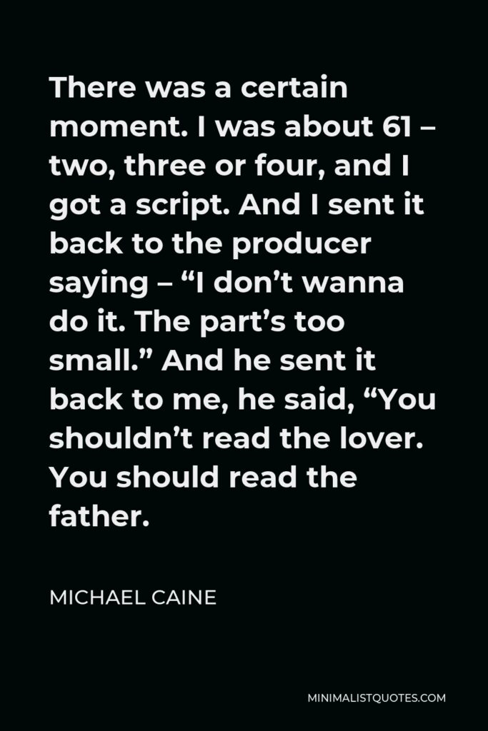 Michael Caine Quote - There was a certain moment. I was about 61 – two, three or four, and I got a script. And I sent it back to the producer saying – “I don’t wanna do it. The part’s too small.” And he sent it back to me, he said, “You shouldn’t read the lover. You should read the father.