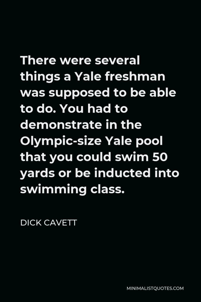 Dick Cavett Quote - There were several things a Yale freshman was supposed to be able to do. You had to demonstrate in the Olympic-size Yale pool that you could swim 50 yards or be inducted into swimming class.