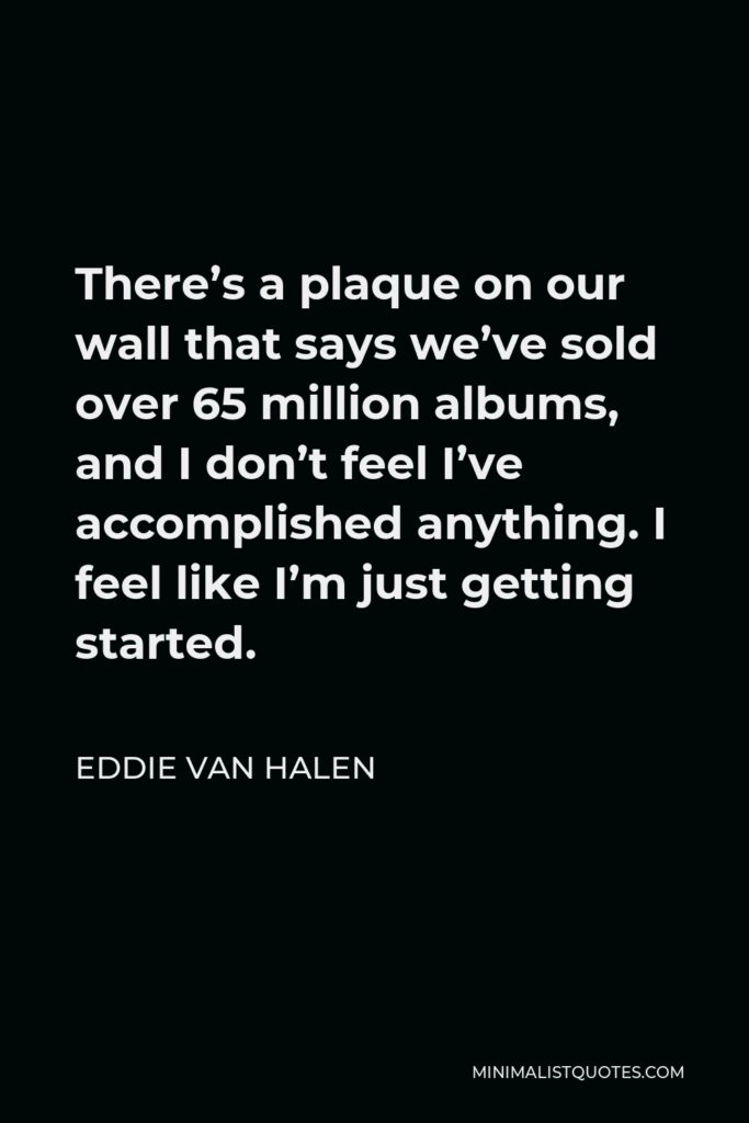 Eddie Van Halen Quote - There’s a plaque on our wall that says we’ve sold over 65 million albums, and I don’t feel I’ve accomplished anything. I feel like I’m just getting started.