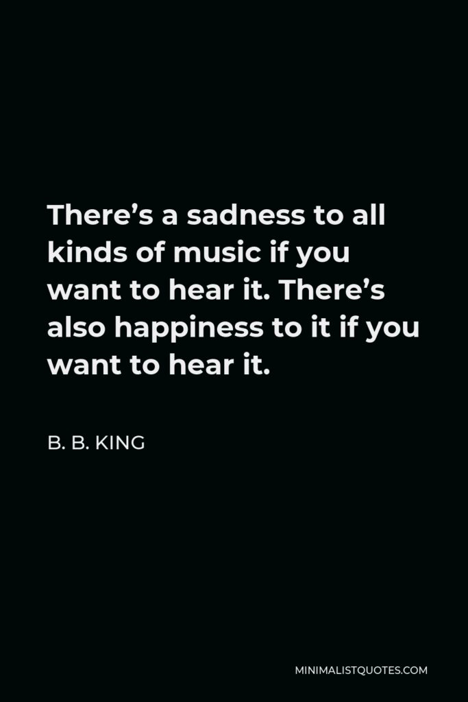 B. B. King Quote - There’s a sadness to all kinds of music if you want to hear it. There’s also happiness to it if you want to hear it.