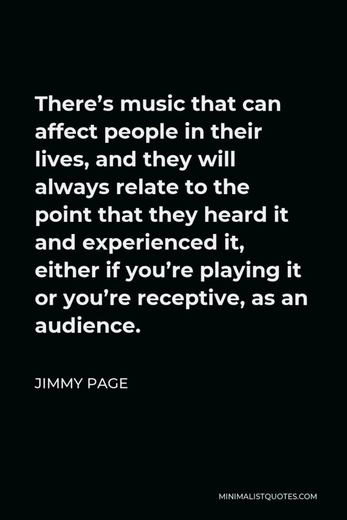 Jimmy Page Quote - There’s music that can affect people in their lives, and they will always relate to the point that they heard it and experienced it, either if you’re playing it or you’re receptive, as an audience.