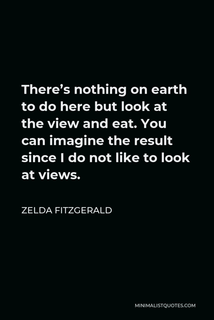 Zelda Fitzgerald Quote - There’s nothing on earth to do here but look at the view and eat. You can imagine the result since I do not like to look at views.