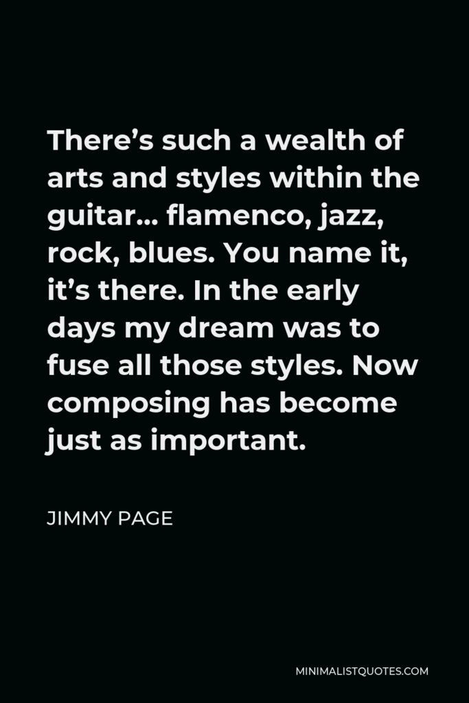 Jimmy Page Quote - There’s such a wealth of arts and styles within the guitar… flamenco, jazz, rock, blues. You name it, it’s there. In the early days my dream was to fuse all those styles. Now composing has become just as important.