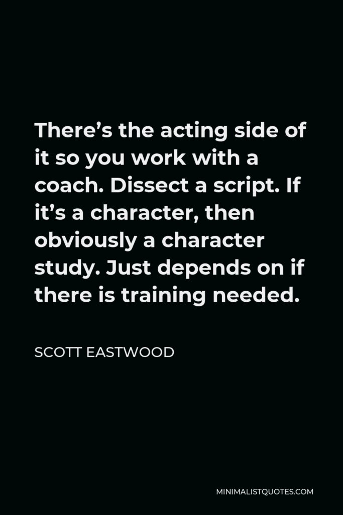 Scott Eastwood Quote - There’s the acting side of it so you work with a coach. Dissect a script. If it’s a character, then obviously a character study. Just depends on if there is training needed.