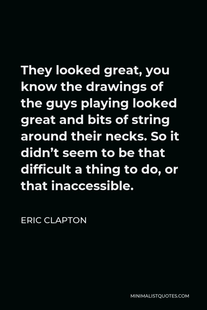 Eric Clapton Quote - They looked great, you know the drawings of the guys playing looked great and bits of string around their necks. So it didn’t seem to be that difficult a thing to do, or that inaccessible.