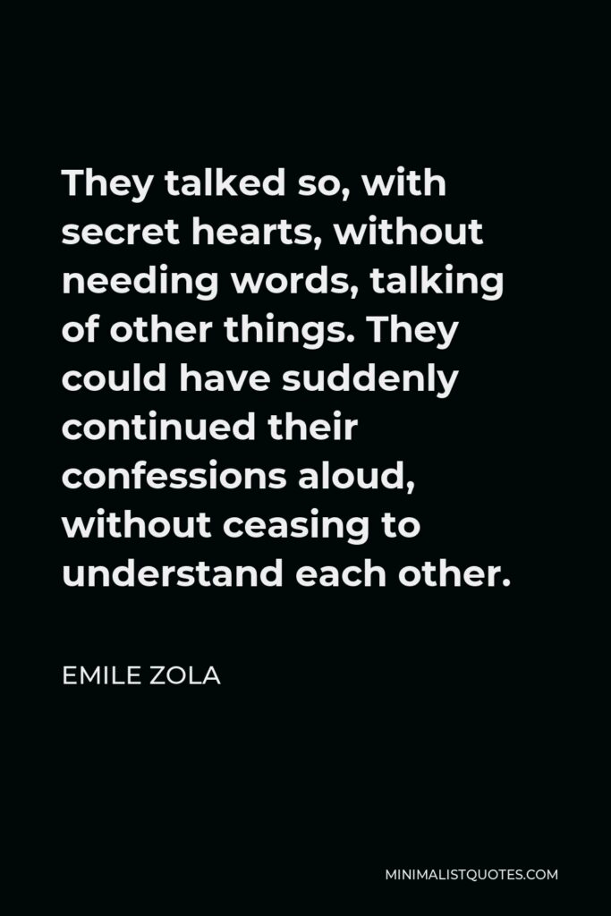Emile Zola Quote - They talked so, with secret hearts, without needing words, talking of other things. They could have suddenly continued their confessions aloud, without ceasing to understand each other.