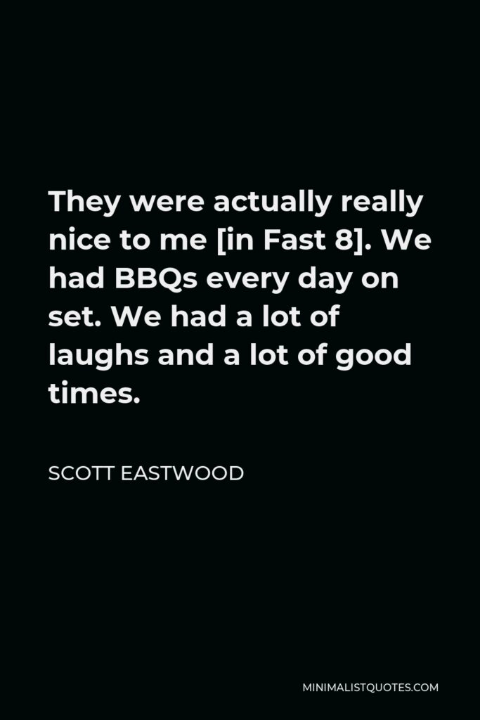 Scott Eastwood Quote - They were actually really nice to me [in Fast 8]. We had BBQs every day on set. We had a lot of laughs and a lot of good times.