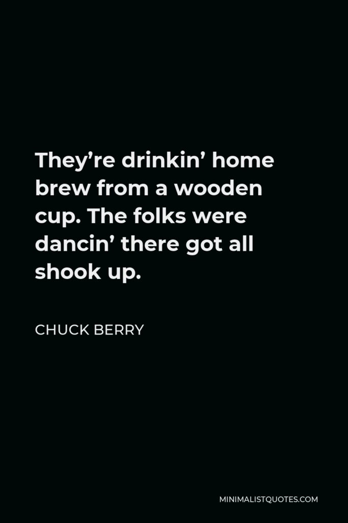 Chuck Berry Quote - They’re drinkin’ home brew from a wooden cup. The folks were dancin’ there got all shook up.