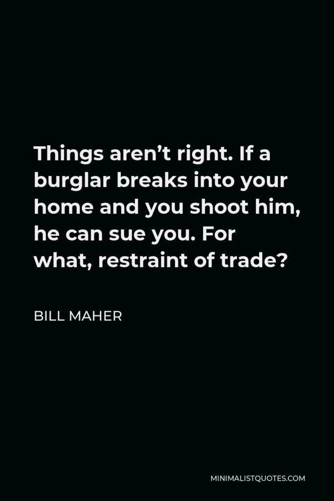 Bill Maher Quote - Things aren’t right. If a burglar breaks into your home and you shoot him, he can sue you. For what, restraint of trade?