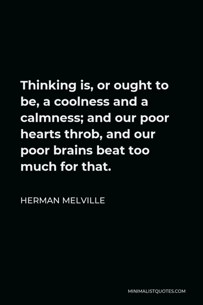 Herman Melville Quote - Thinking is, or ought to be, a coolness and a calmness; and our poor hearts throb, and our poor brains beat too much for that.