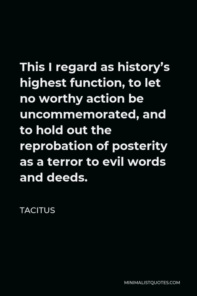Tacitus Quote - This I regard as history’s highest function, to let no worthy action be uncommemorated, and to hold out the reprobation of posterity as a terror to evil words and deeds.