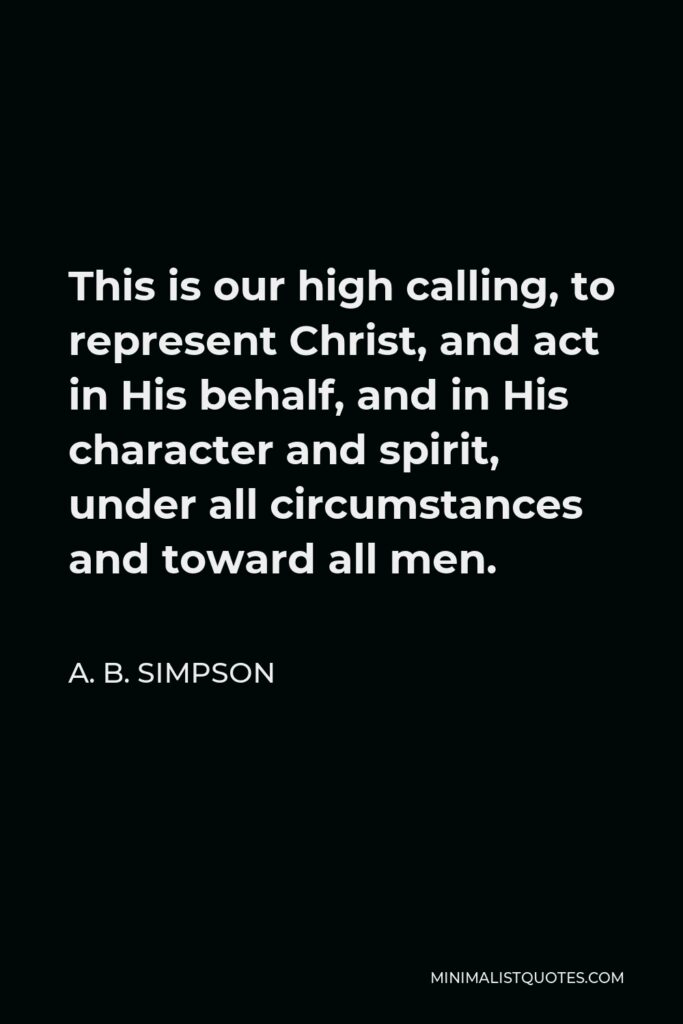 A. B. Simpson Quote - This is our high calling, to represent Christ, and act in His behalf, and in His character and spirit, under all circumstances and toward all men.