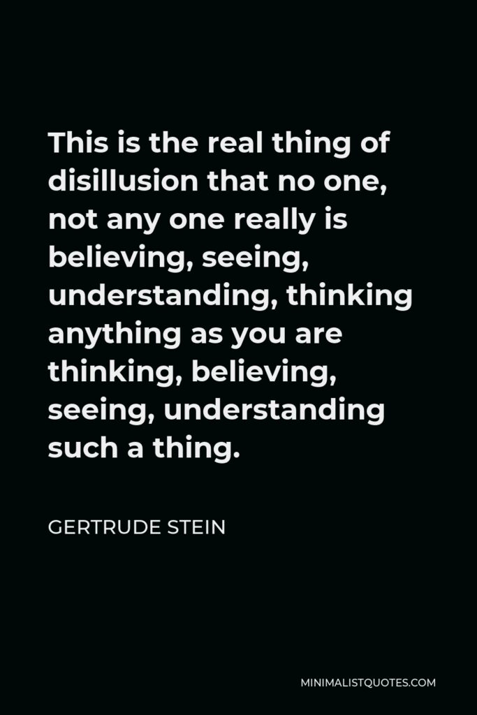 Gertrude Stein Quote - This is the real thing of disillusion that no one, not any one really is believing, seeing, understanding, thinking anything as you are thinking, believing, seeing, understanding such a thing.