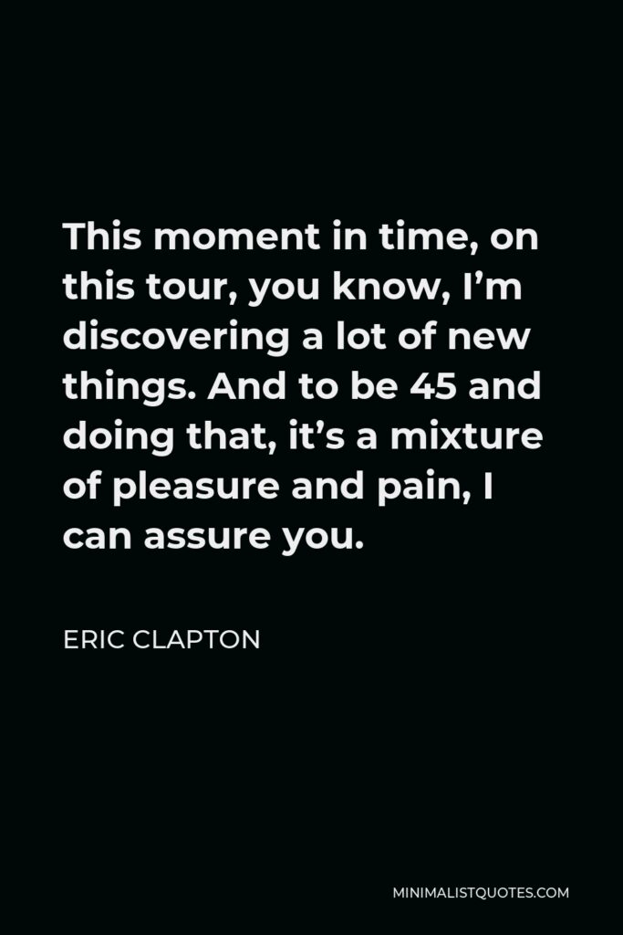 Eric Clapton Quote - This moment in time, on this tour, you know, I’m discovering a lot of new things. And to be 45 and doing that, it’s a mixture of pleasure and pain, I can assure you.