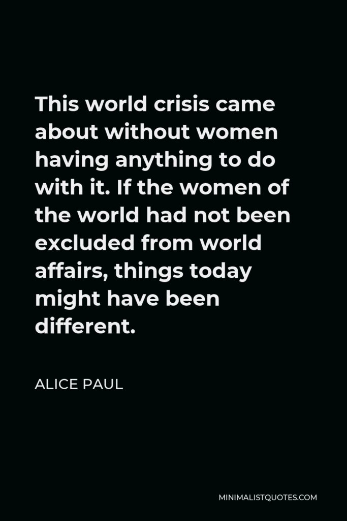 Alice Paul Quote - This world crisis came about without women having anything to do with it. If the women of the world had not been excluded from world affairs, things today might have been different.