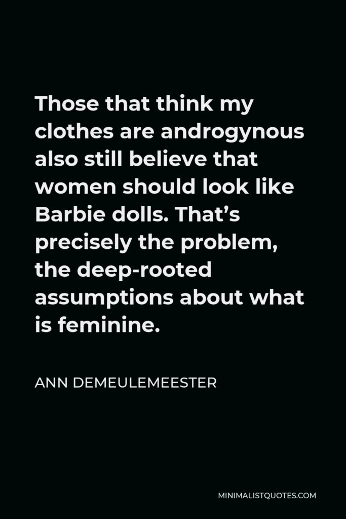Ann Demeulemeester Quote - Those that think my clothes are androgynous also still believe that women should look like Barbie dolls. That’s precisely the problem, the deep-rooted assumptions about what is feminine.