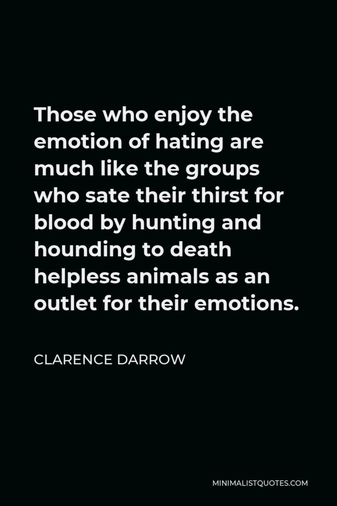 Clarence Darrow Quote - Those who enjoy the emotion of hating are much like the groups who sate their thirst for blood by hunting and hounding to death helpless animals as an outlet for their emotions.