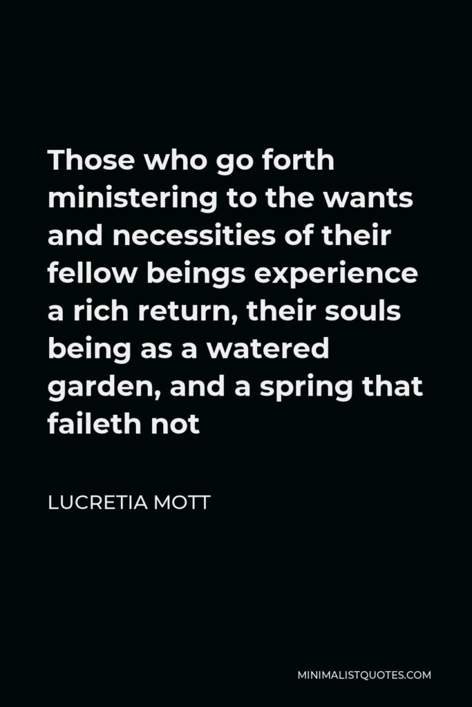 Lucretia Mott Quote - Those who go forth ministering to the wants and necessities of their fellow beings experience a rich return, their souls being as a watered garden, and a spring that faileth not