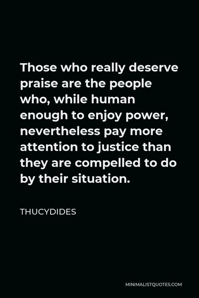 Thucydides Quote - Those who really deserve praise are the people who, while human enough to enjoy power, nevertheless pay more attention to justice than they are compelled to do by their situation.