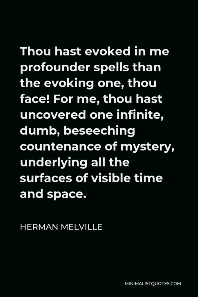 Herman Melville Quote - Thou hast evoked in me profounder spells than the evoking one, thou face! For me, thou hast uncovered one infinite, dumb, beseeching countenance of mystery, underlying all the surfaces of visible time and space.