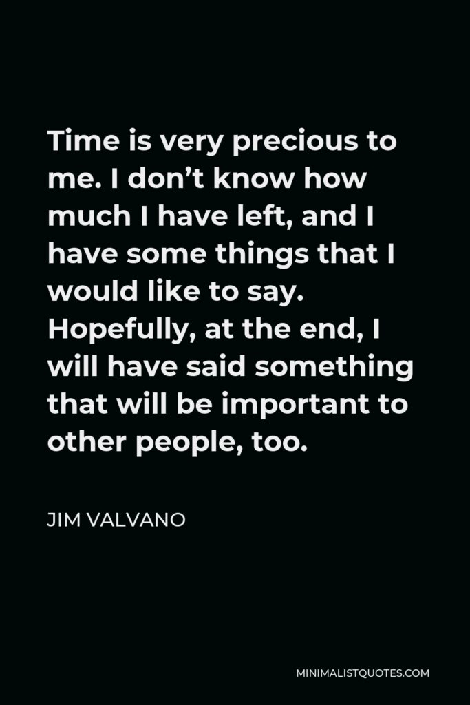 Jim Valvano Quote - Time is very precious to me. I don’t know how much I have left, and I have some things that I would like to say. Hopefully, at the end, I will have said something that will be important to other people, too.