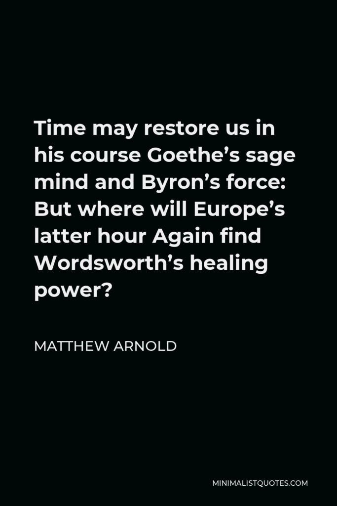 Matthew Arnold Quote - Time may restore us in his course Goethe’s sage mind and Byron’s force: But where will Europe’s latter hour Again find Wordsworth’s healing power?